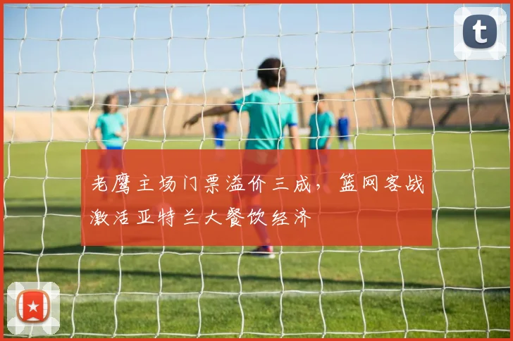 老鹰主场门票溢价三成，篮网客战激活亚特兰大餐饮经济