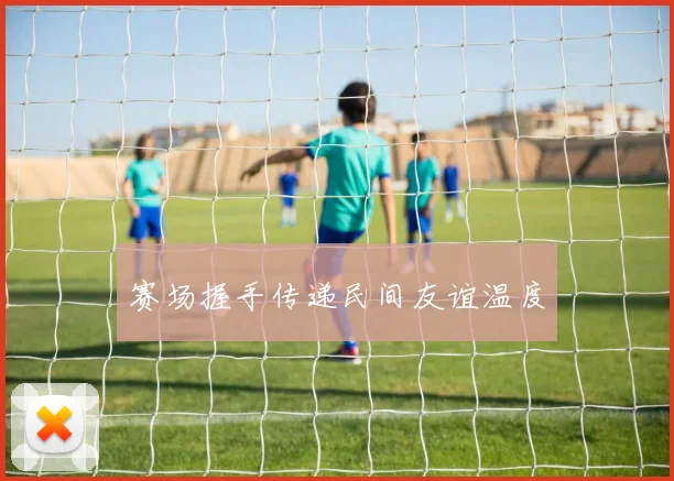 赛场握手传递民间友谊温度