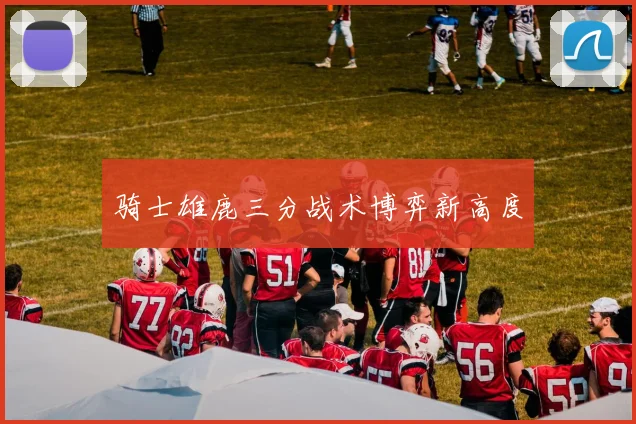 骑士雄鹿三分战术博弈新高度