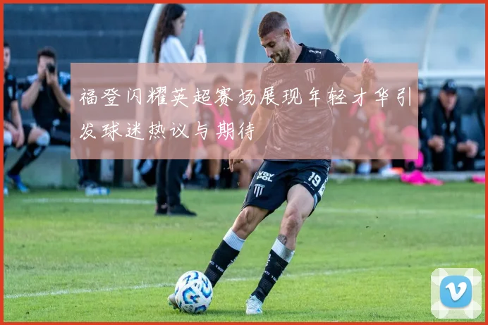 福登闪耀英超赛场展现年轻才华引发球迷热议与期待