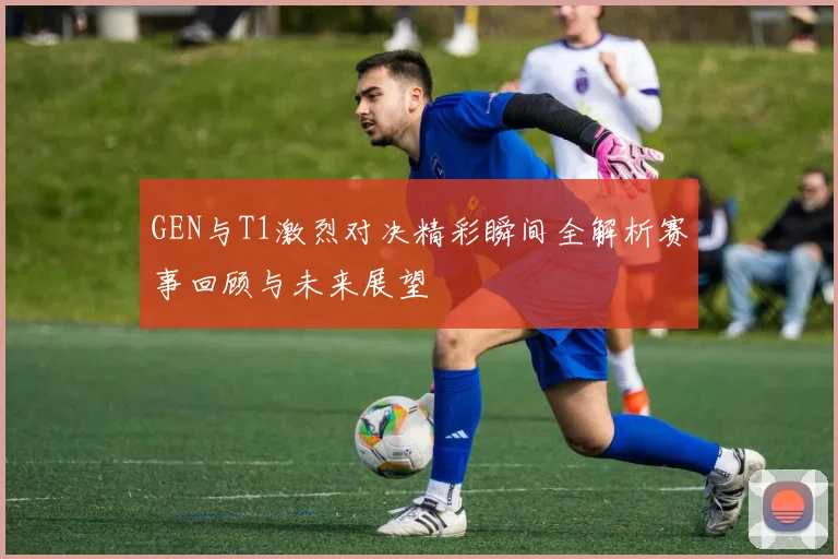 GEN与T1激烈对决精彩瞬间全解析赛事回顾与未来展望