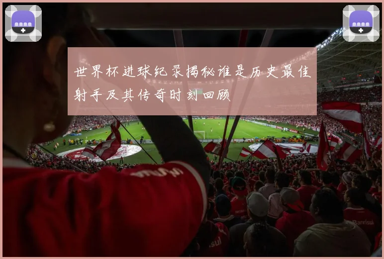 世界杯进球纪录揭秘谁是历史最佳射手及其传奇时刻回顾